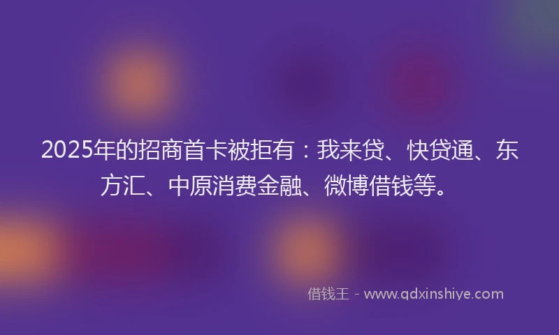 2025年的招商首卡被拒有：我来贷、快贷通、东方汇、中原消费金融、微博借钱等。