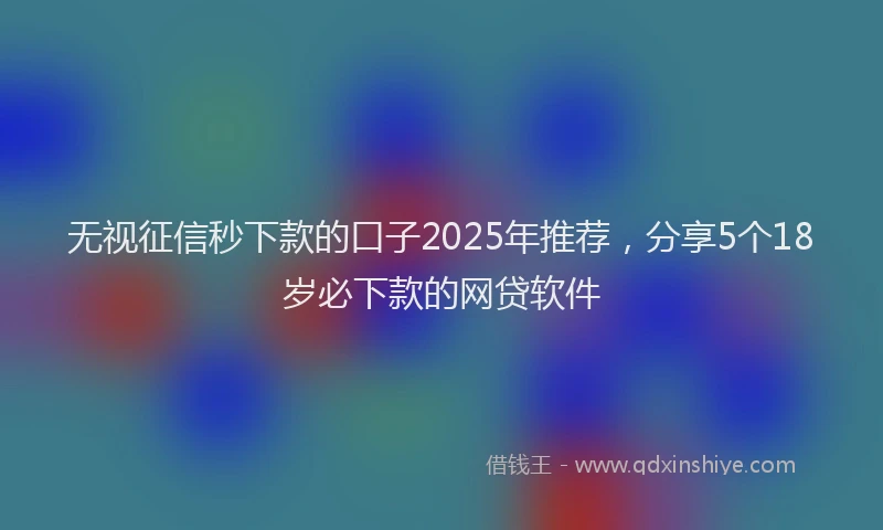 无视征信秒下款的口子2025年推荐，分享5个18岁必下款的网贷软件