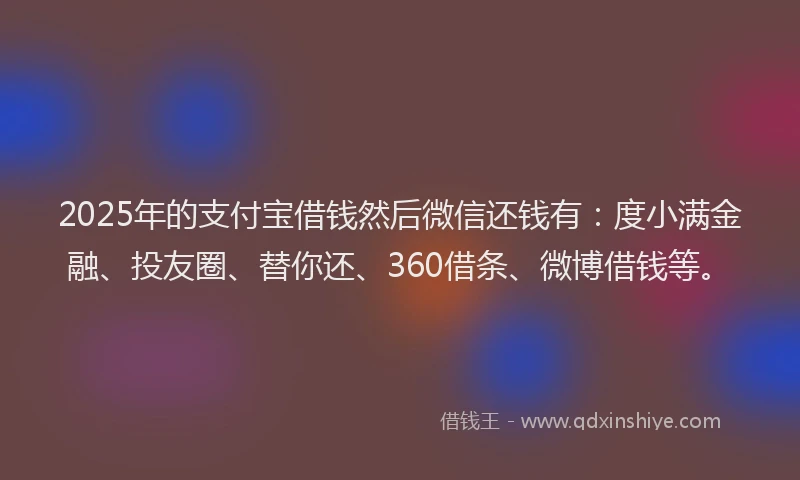 2025年的支付宝借钱然后微信还钱有：度小满金融、投友圈、替你还、360借条、微博借钱等。
