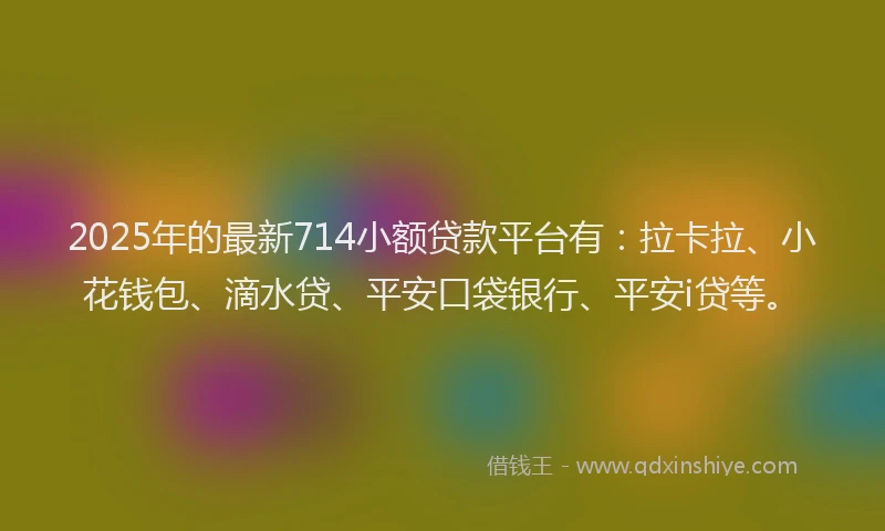 2025年的最新714小额贷款平台有：拉卡拉、小花钱包、滴水贷、平安口袋银行、平安i贷等。