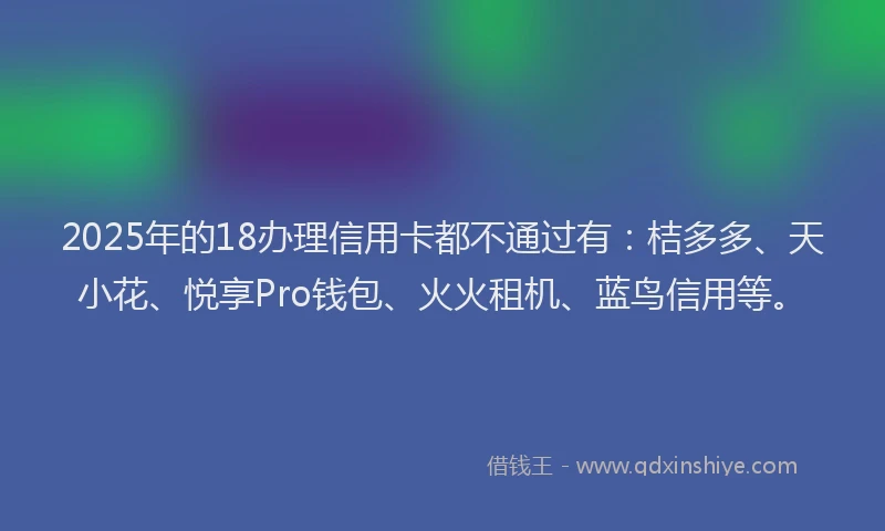 2025年的18办理信用卡都不通过有:桔多多、天小花、悦享Pro钱包、火火租机、蓝鸟信用等。