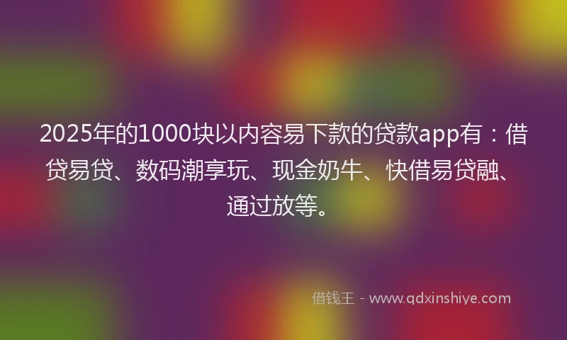 2025年的1000块以内容易下款的贷款app有：借贷易贷、数码潮享玩、现金奶牛、快借易贷融、通过放等。