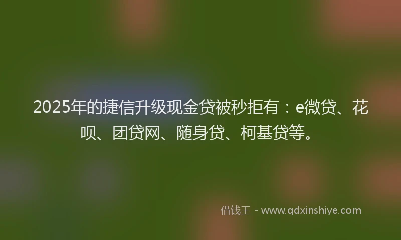 2025年的捷信升级现金贷被秒拒有：e微贷、花呗、团贷网、随身贷、柯基贷等。