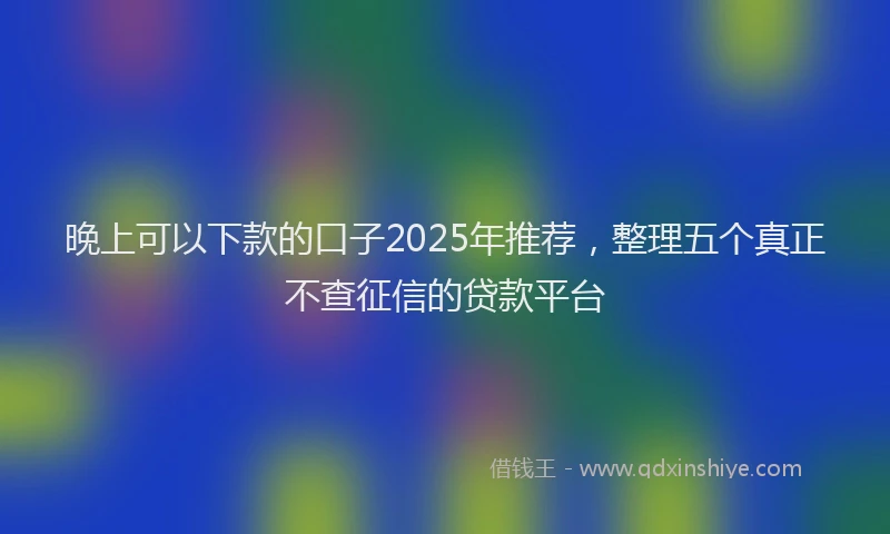 晚上可以下款的口子2025年推荐，整理五个真正不查征信的贷款平台