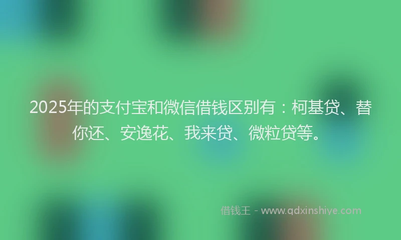 2025年的支付宝和微信借钱区别有：柯基贷、替你还、安逸花、我来贷、微粒贷等。
