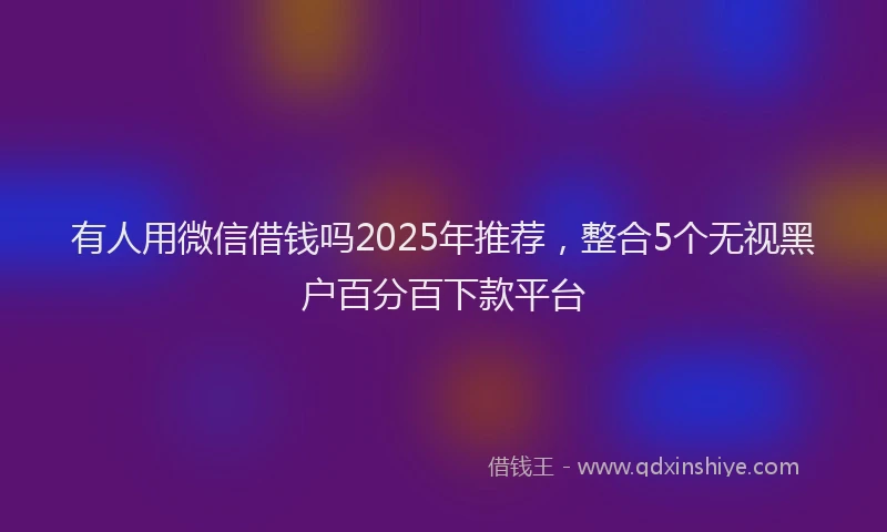 有人用微信借钱吗2025年推荐，整合5个无视黑户百分百下款平台