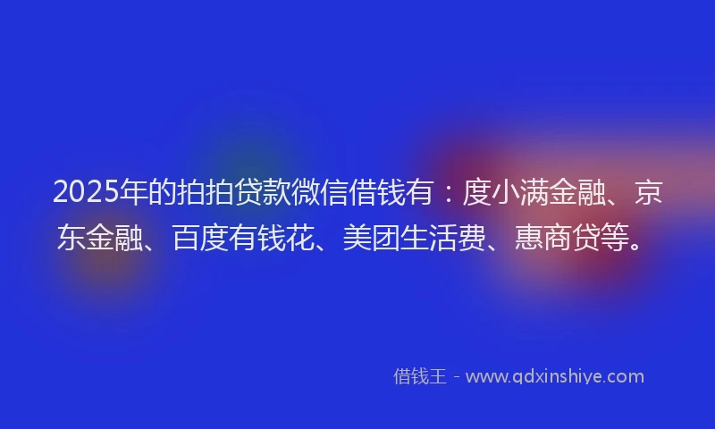 2025年的拍拍贷款微信借钱有：度小满金融、京东金融、百度有钱花、美团生活费、惠商贷等。