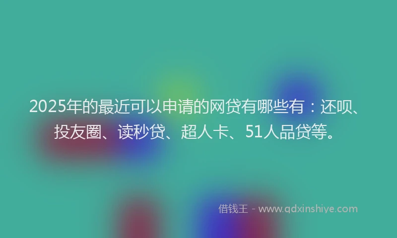 2025年的最近可以申请的网贷有哪些有：还呗、投友圈、读秒贷、超人卡、51人品贷等。