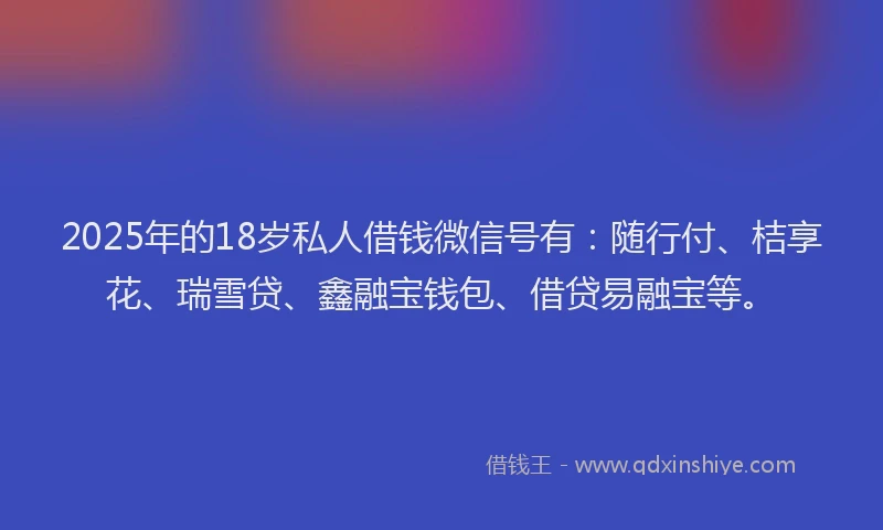 2025年的18岁私人借钱微信号有：随行付、桔享花、瑞雪贷、鑫融宝钱包、借贷易融宝等。