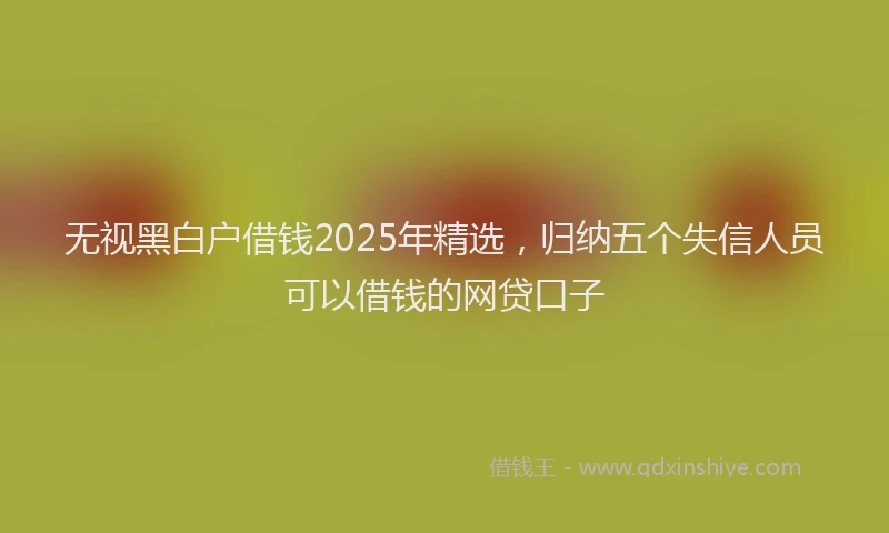无视黑白户借钱2025年精选，归纳五个失信人员可以借钱的网贷口子