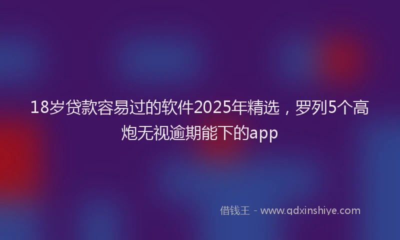 18岁贷款容易过的软件2025年精选,罗列5个高炮无视逾期能下的app