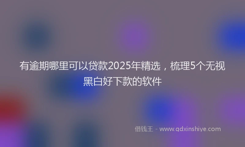 有逾期哪里可以贷款2025年精选，梳理5个无视黑白好下款的软件