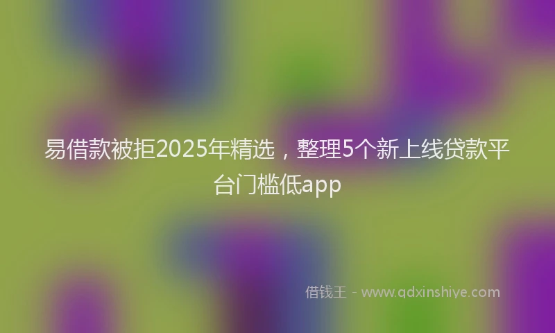 易借款被拒2025年精选，整理5个新上线贷款平台门槛低app
