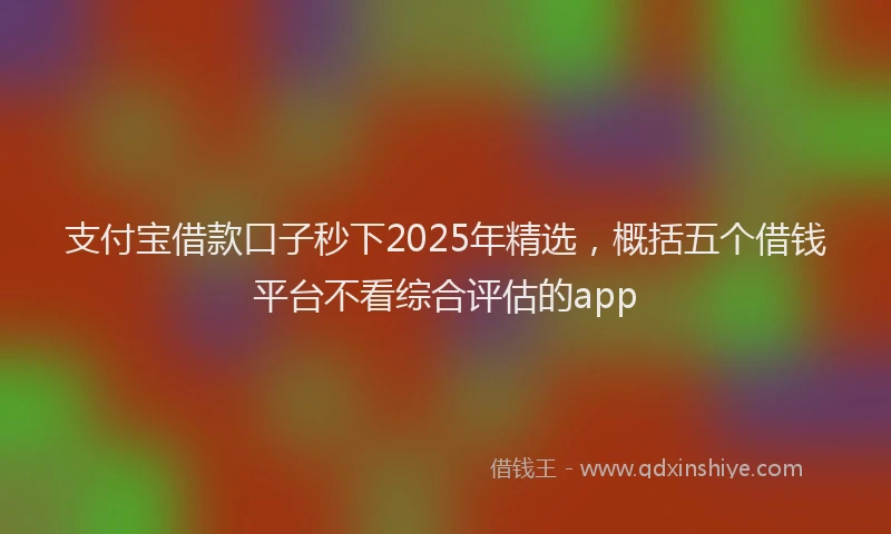 支付宝借款口子秒下2025年精选，概括五个借钱平台不看综合评估的app