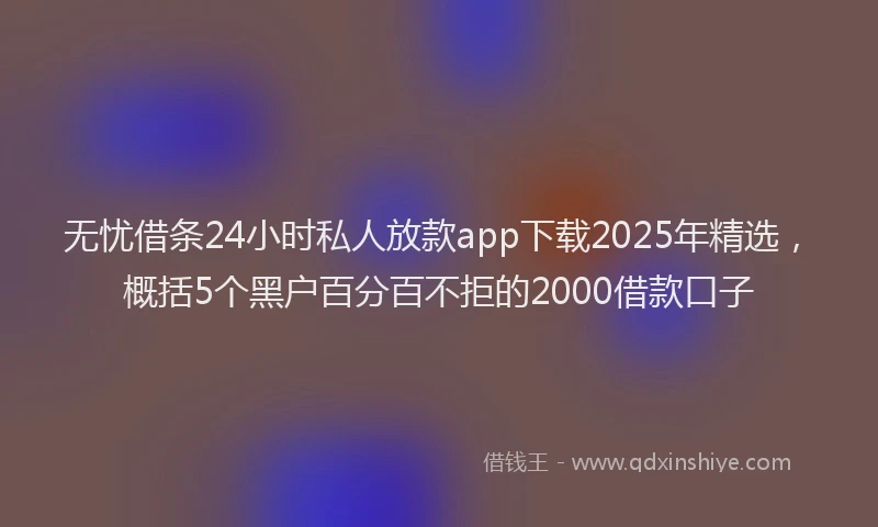 无忧借条24小时私人放款app下载2025年精选，概括5个黑户百分百不拒的2000借款口子
