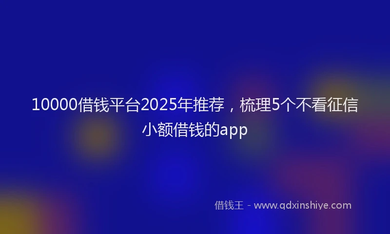 10000借钱平台2025年推荐，梳理5个不看征信小额借钱的app