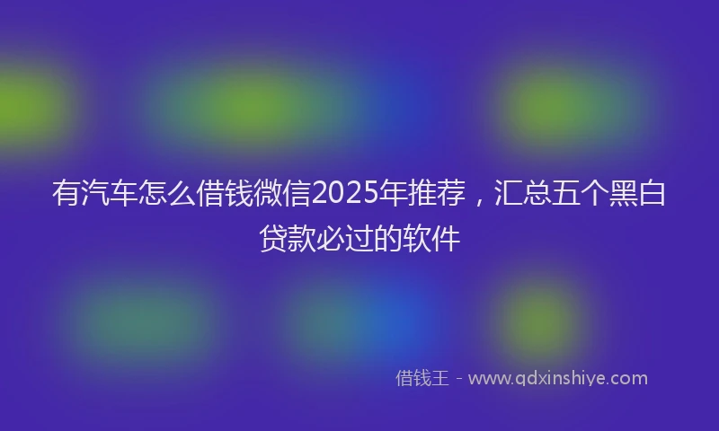有汽车怎么借钱微信2025年推荐，汇总五个黑白贷款必过的软件