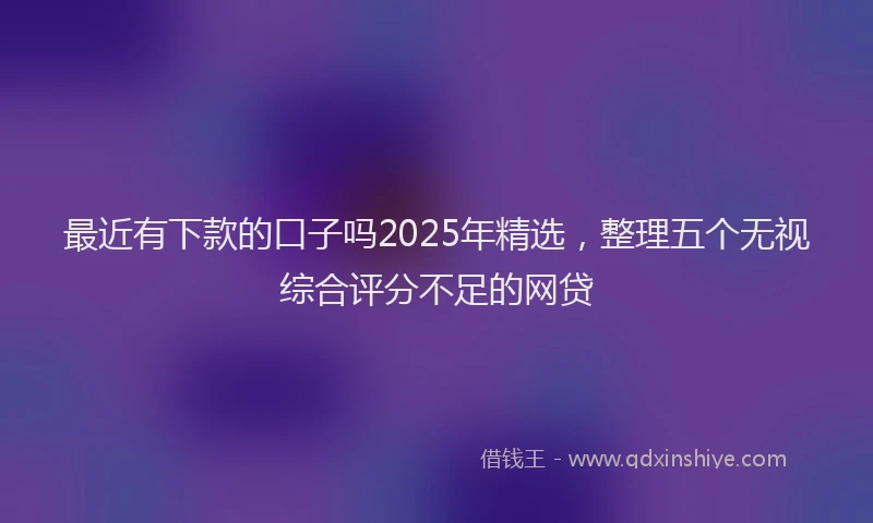 最近有下款的口子吗2025年精选，整理五个无视综合评分不足的网贷