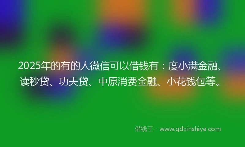 2025年的有的人微信可以借钱有：度小满金融、读秒贷、功夫贷、中原消费金融、小花钱包等。