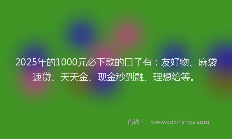 2025年的1000元必下款的口子有：友好物、麻袋速贷、天天金、现金秒到融、理想给等。