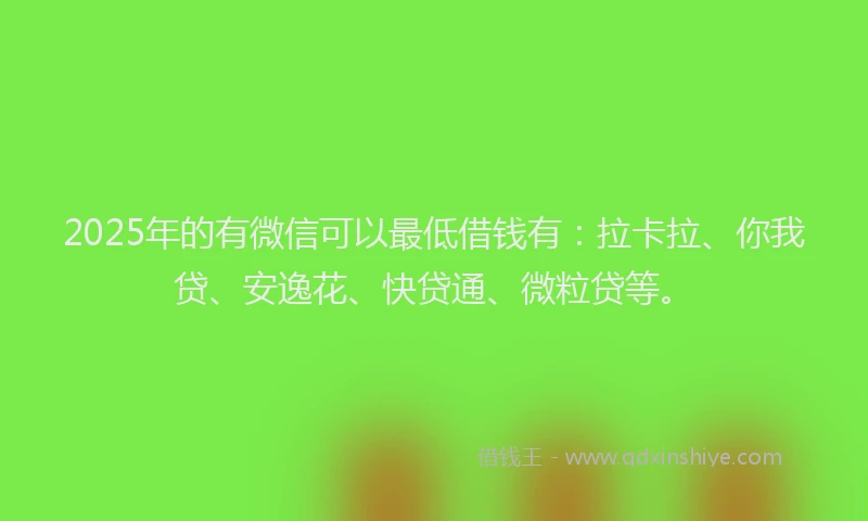2025年的有微信可以最低借钱有：拉卡拉、你我贷、安逸花、快贷通、微粒贷等。