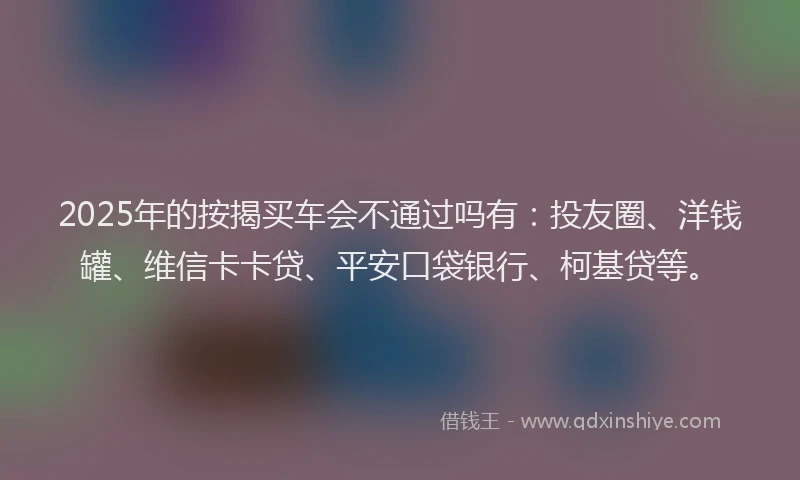 2025年的按揭买车会不通过吗有：投友圈、洋钱罐、维信卡卡贷、平安口袋银行、柯基贷等。