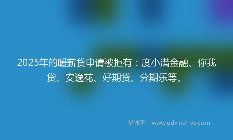 2025年的暖薪贷申请被拒有：度小满金融、你我贷、安逸花、好期贷、分期乐等。