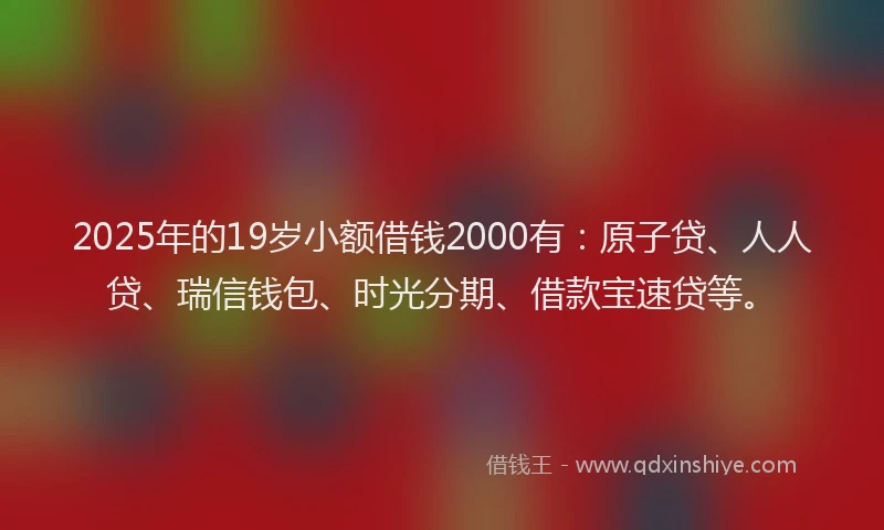 2025年的19岁小额借钱2000有：原子贷、人人贷、瑞信钱包、时光分期、借款宝速贷等。