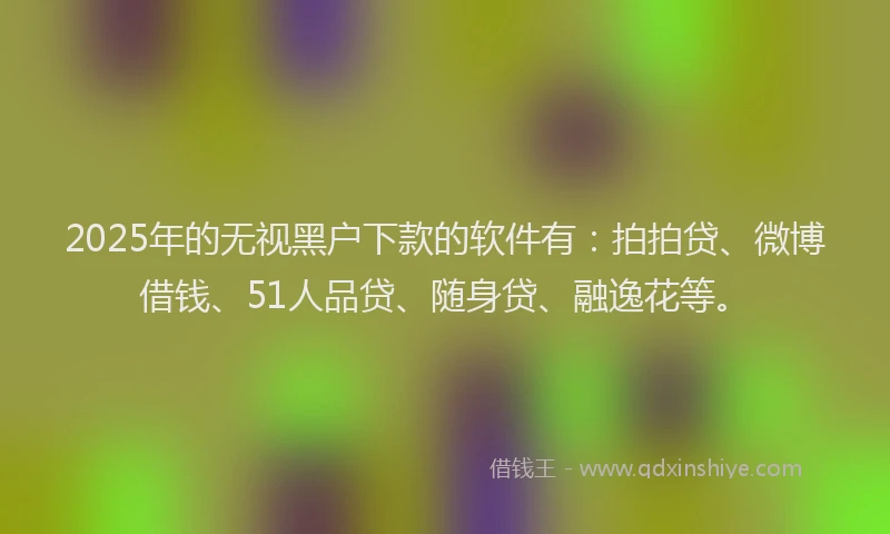 2025年的无视黑户下款的软件有：拍拍贷、微博借钱、51人品贷、随身贷、融逸花等。