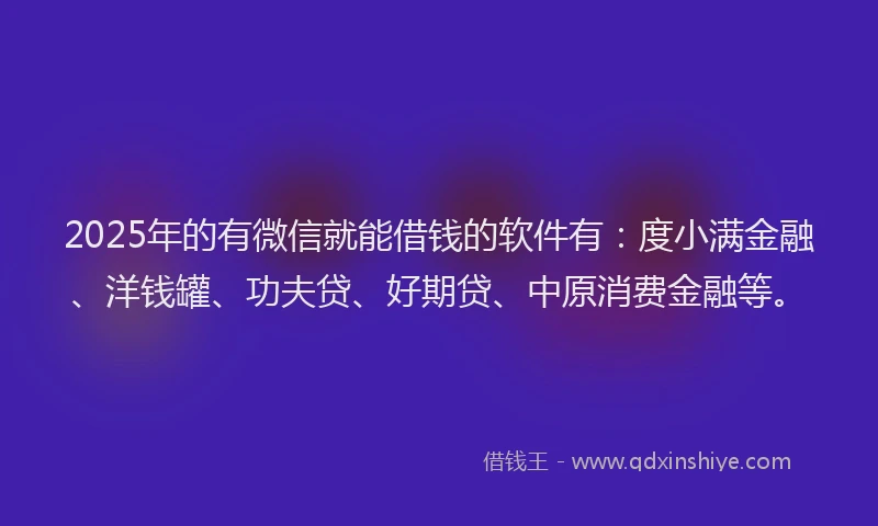 2025年的有微信就能借钱的软件有：度小满金融、洋钱罐、功夫贷、好期贷、中原消费金融等。