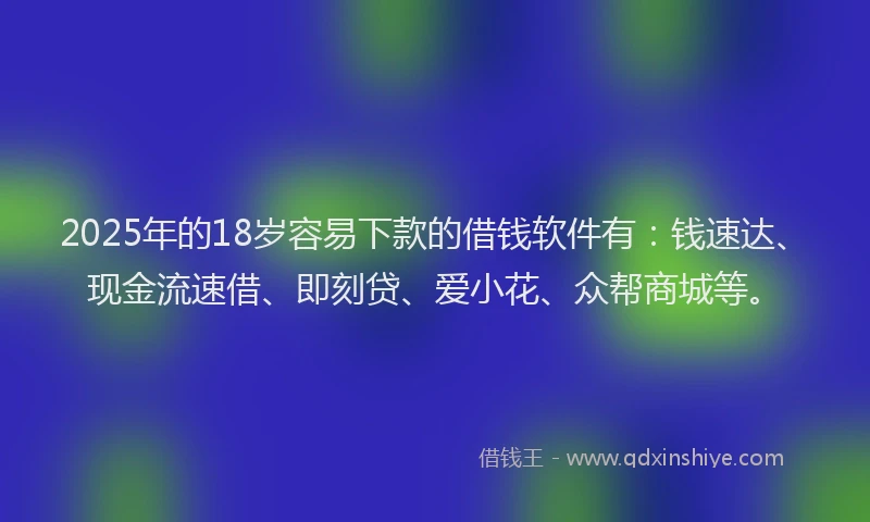 2025年的18岁容易下款的借钱软件有：钱速达、现金流速借、即刻贷、爱小花、众帮商城等。