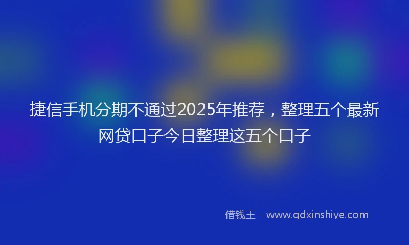 捷信手机分期不通过2025年推荐，整理五个最新网贷口子今日整理这五个口子