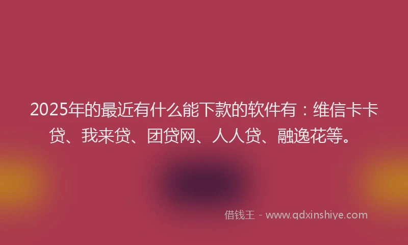 2025年的最近有什么能下款的软件有：维信卡卡贷、我来贷、团贷网、人人贷、融逸花等。