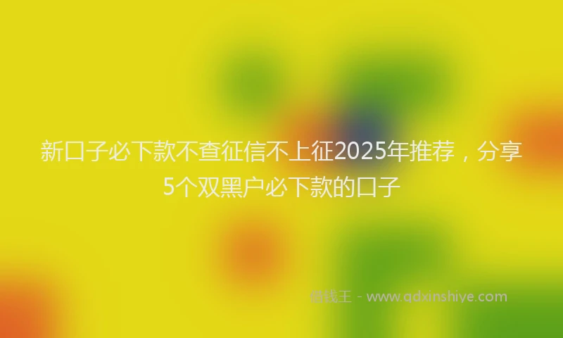 新口子必下款不查征信不上征2025年推荐，分享5个双黑户必下款的口子