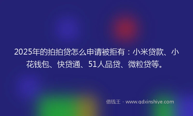 2025年的拍拍贷怎么申请被拒有：小米贷款、小花钱包、快贷通、51人品贷、微粒贷等。