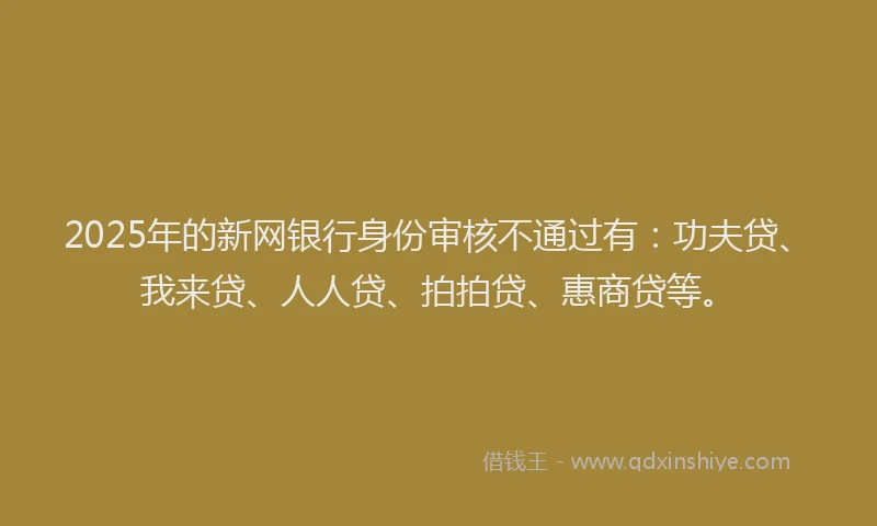 2025年的新网银行身份审核不通过有：功夫贷、我来贷、人人贷、拍拍贷、惠商贷等。