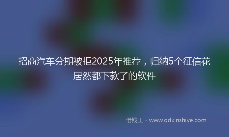 招商汽车分期被拒2025年推荐，归纳5个征信花居然都下款了的软件