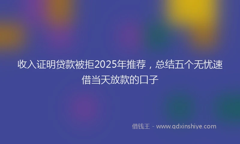 收入证明贷款被拒2025年推荐，总结五个无忧速借当天放款的口子