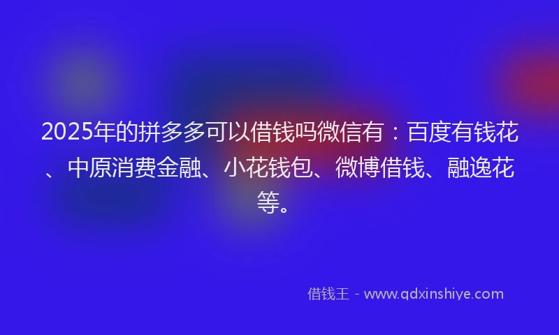 2025年的拼多多可以借钱吗微信有：百度有钱花、中原消费金融、小花钱包、微博借钱、融逸花等。