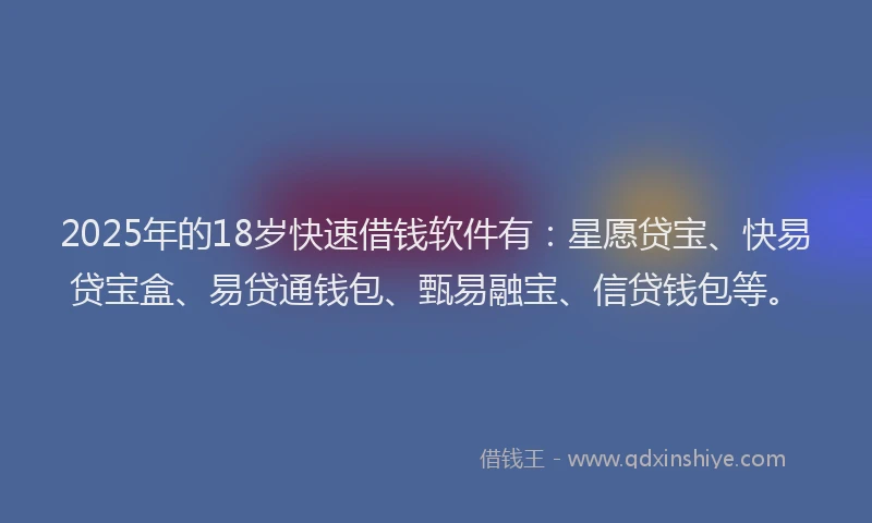 2025年的18岁快速借钱软件有：星愿贷宝、快易贷宝盒、易贷通钱包、甄易融宝、信贷钱包等。