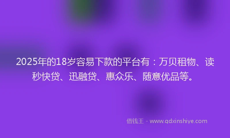2025年的18岁容易下款的平台有：万贝租物、读秒快贷、迅融贷、惠众乐、随意优品等。