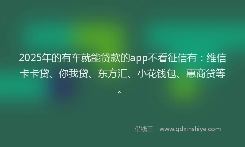 2025年的有车就能贷款的app不看征信有：维信卡卡贷、你我贷、东方汇、小花钱包、惠商贷等。