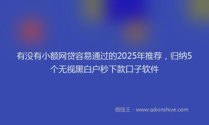 有没有小额网贷容易通过的2025年推荐，归纳5个无视黑白户秒下款口子软件