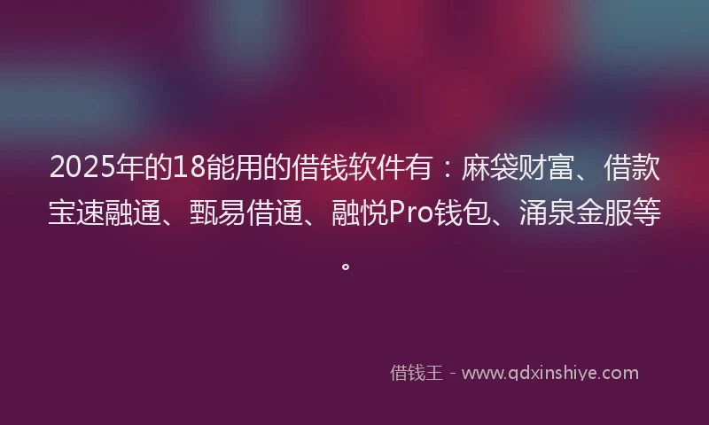 2025年的18能用的借钱软件有：麻袋财富、借款宝速融通、甄易借通、融悦Pro钱包、涌泉金服等。