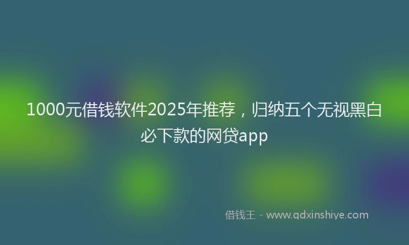 1000元借钱软件2025年推荐，归纳五个无视黑白必下款的网贷app