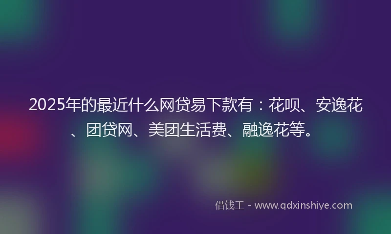 2025年的最近什么网贷易下款有：花呗、安逸花、团贷网、美团生活费、融逸花等。