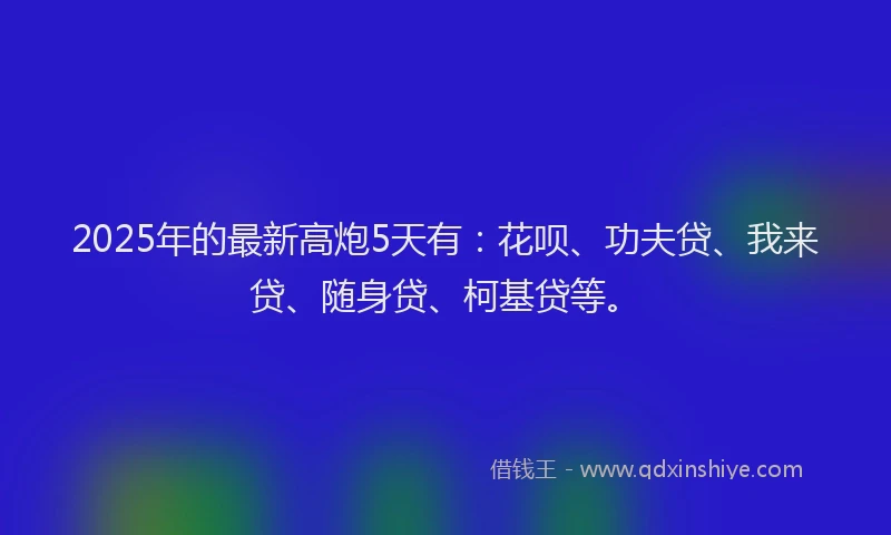 2025年的最新高炮5天有：花呗、功夫贷、我来贷、随身贷、柯基贷等。
