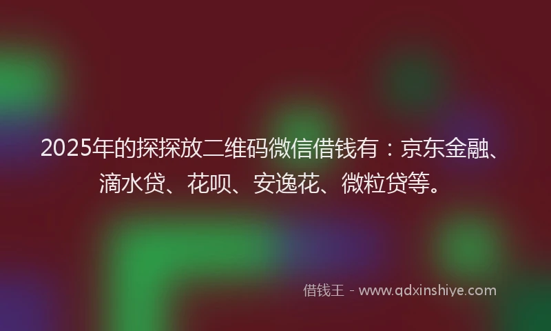 2025年的探探放二维码微信借钱有：京东金融、滴水贷、花呗、安逸花、微粒贷等。