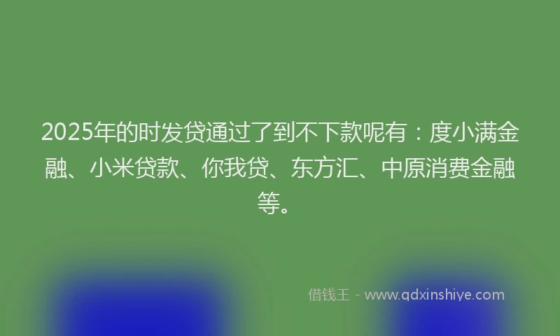 2025年的时发贷通过了到不下款呢有：度小满金融、小米贷款、你我贷、东方汇、中原消费金融等。