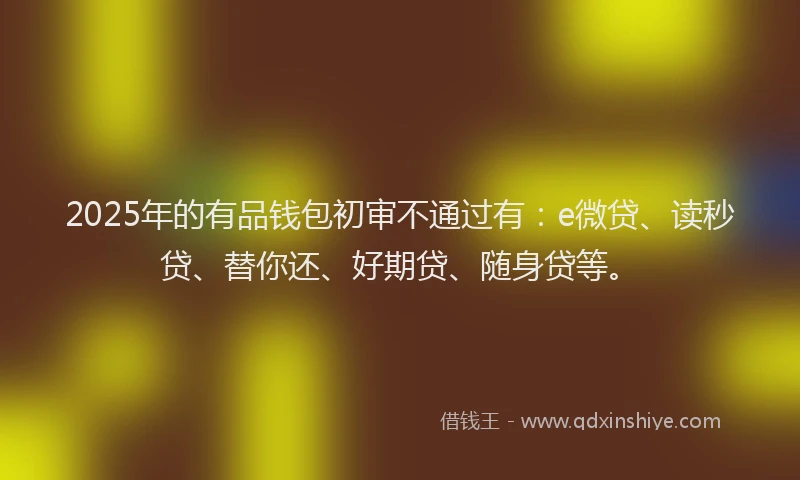 2025年的有品钱包初审不通过有：e微贷、读秒贷、替你还、好期贷、随身贷等。